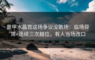 意甲水晶宫这场争议没散场：临场异常+连续三次越位，有人当场改口