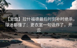 【复盘】拉什福德最后时刻补时绝杀，球迷都懂了：更衣室一句话炸了，开云