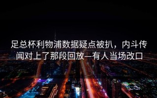 足总杯利物浦数据疑点被扒，内斗传闻对上了那段回放—有人当场改口