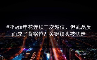 #亚冠#申花连续三次越位，但武磊反而成了背锅位？关键镜头被切走