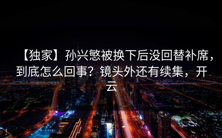 【独家】孙兴慜被换下后没回替补席，到底怎么回事？镜头外还有续集，开云-第1张图片-开云体育官网首页 - 赛事实时汇聚