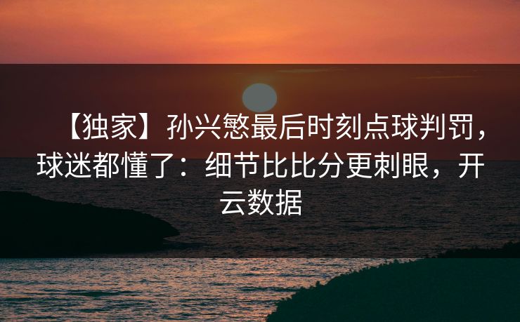 【独家】孙兴慜最后时刻点球判罚，球迷都懂了：细节比比分更刺眼，开云数据