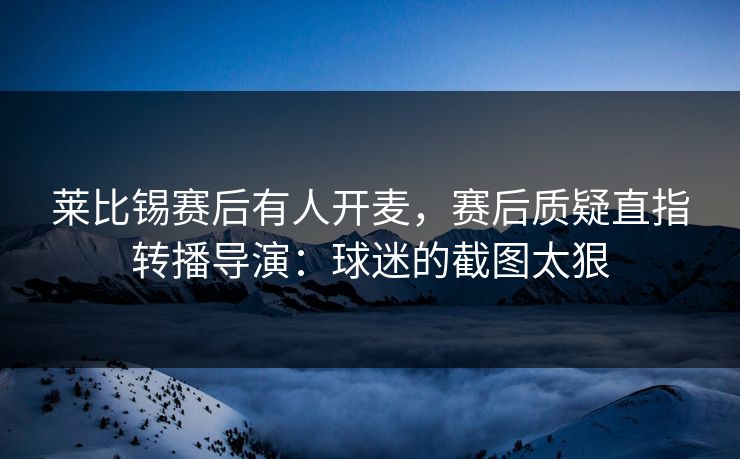 莱比锡赛后有人开麦,赛后质疑直指转播导演:球迷的截图太狠-第1张图片-开云体育官网首页 - 赛事实时汇聚 莱比锡赛后有人开麦,赛后质疑直指转播导演:球迷的截图太狠-第1张图片-开云体育官网首页 - 赛事实时汇聚