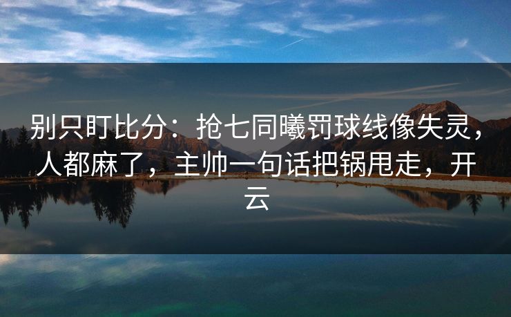 别只盯比分：抢七同曦罚球线像失灵，人都麻了，主帅一句话把锅甩走，开云-第1张图片-开云体育官网首页 - 赛事实时汇聚