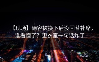 【现场】德容被换下后没回替补席，谁看懂了？更衣室一句话炸了