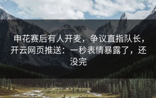 申花赛后有人开麦，争议直指队长，开云网页推送：一秒表情暴露了，还没完
