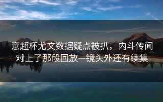 意超杯尤文数据疑点被扒，内斗传闻对上了那段回放—镜头外还有续集