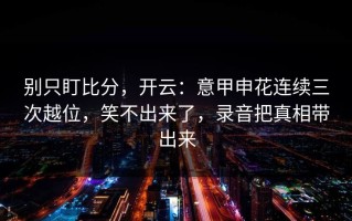 别只盯比分，开云：意甲申花连续三次越位，笑不出来了，录音把真相带出来
