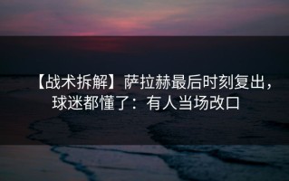 【战术拆解】萨拉赫最后时刻复出，球迷都懂了：有人当场改口