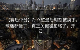 【赛后评分】孙兴慜最后时刻被换下，球迷都懂了：真正关键被忽略了，开云