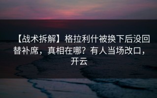 【战术拆解】格拉利什被换下后没回替补席，真相在哪？有人当场改口，开云