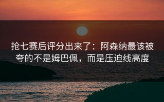 抢七赛后评分出来了：阿森纳最该被夸的不是姆巴佩，而是压迫线高度