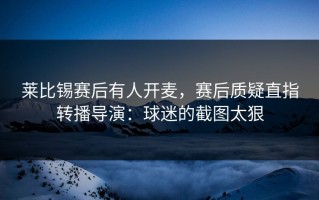 莱比锡赛后有人开麦，赛后质疑直指转播导演：球迷的截图太狠