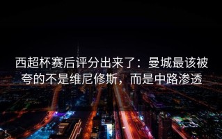 西超杯赛后评分出来了：曼城最该被夸的不是维尼修斯，而是中路渗透