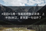 #亚冠#马赛一张截图把争议讲清：上半场0射正，更衣室一句话炸了