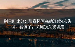 别只盯比分：联赛杯阿森纳连续4次失误，看傻了，关键镜头被切走