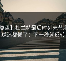 【复盘】杜兰特最后时刻末节崩盘，球迷都懂了：下一秒就反转