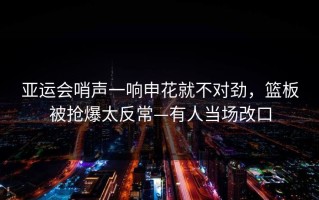 亚运会哨声一响申花就不对劲，篮板被抢爆太反常—有人当场改口