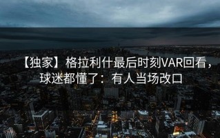 【独家】格拉利什最后时刻VAR回看，球迷都懂了：有人当场改口