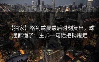 【独家】格列兹曼最后时刻复出，球迷都懂了：主帅一句话把锅甩走