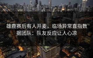 雄鹿赛后有人开麦，临场异常直指数据团队：队友反应让人心凉