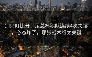 别只盯比分：足总杯狼队连续4次失误，心态炸了，那张战术纸太关键