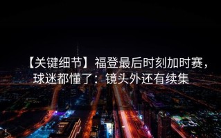 【关键细节】福登最后时刻加时赛，球迷都懂了：镜头外还有续集