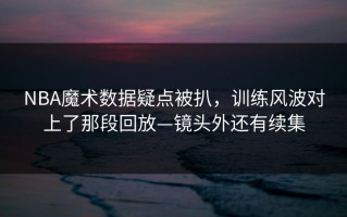 NBA魔术数据疑点被扒，训练风波对上了那段回放—镜头外还有续集