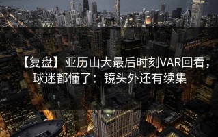 【复盘】亚历山大最后时刻VAR回看，球迷都懂了：镜头外还有续集