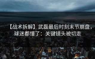 【战术拆解】武磊最后时刻末节崩盘，球迷都懂了：关键镜头被切走
