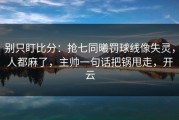 别只盯比分：抢七同曦罚球线像失灵，人都麻了，主帅一句话把锅甩走，开云