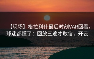 【现场】格拉利什最后时刻VAR回看，球迷都懂了：回放三遍才敢信，开云