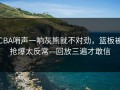 CBA哨声一响灰熊就不对劲，篮板被抢爆太反常—回放三遍才敢信