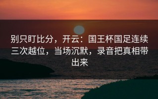 别只盯比分，开云：国王杯国足连续三次越位，当场沉默，录音把真相带出来