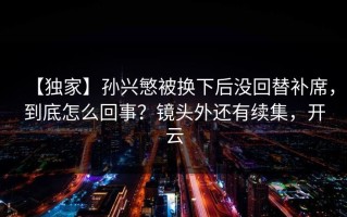 【独家】孙兴慜被换下后没回替补席，到底怎么回事？镜头外还有续集，开云