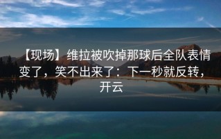 【现场】维拉被吹掉那球后全队表情变了，笑不出来了：下一秒就反转，开云