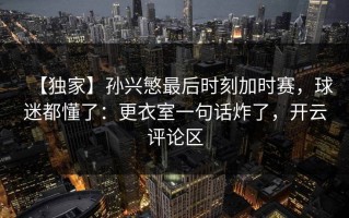 【独家】孙兴慜最后时刻加时赛，球迷都懂了：更衣室一句话炸了，开云评论区