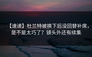【速递】杜兰特被换下后没回替补席，是不是太巧了？镜头外还有续集