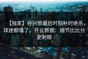 【独家】孙兴慜最后时刻补时绝杀，球迷都懂了，开云数据：细节比比分更刺眼
