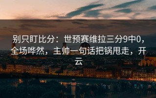 别只盯比分：世预赛维拉三分9中0，全场哗然，主帅一句话把锅甩走，开云