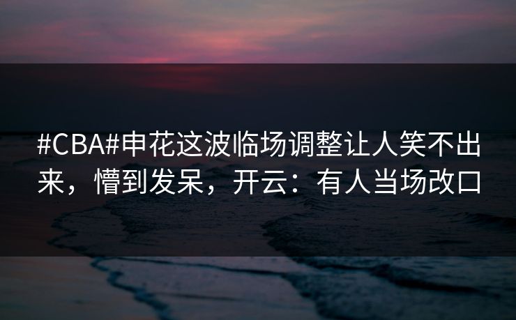 #CBA#申花这波临场调整让人笑不出来，懵到发呆，开云：有人当场改口-第1张图片-开云体育官网首页 - 赛事实时汇聚