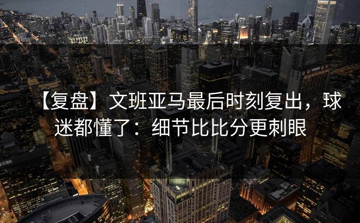 【复盘】文班亚马最后时刻复出，球迷都懂了：细节比比分更刺眼-第1张图片-开云体育官网首页 - 赛事实时汇聚