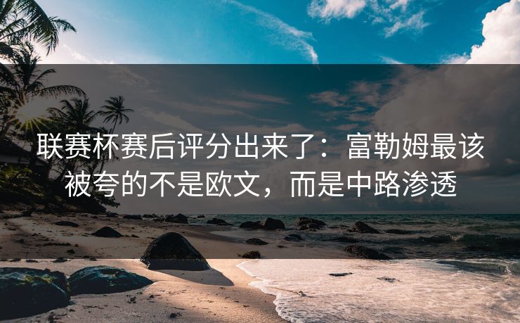 联赛杯赛后评分出来了：富勒姆最该被夸的不是欧文，而是中路渗透-第1张图片-开云体育官网首页 - 赛事实时汇聚