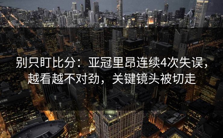 别只盯比分：亚冠里昂连续4次失误，越看越不对劲，关键镜头被切走-第1张图片-开云体育官网首页 - 赛事实时汇聚