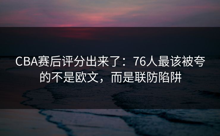 CBA赛后评分出来了：76人最该被夸的不是欧文，而是联防陷阱