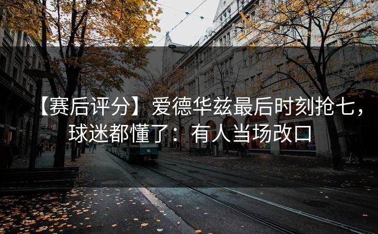 【赛后评分】爱德华兹最后时刻抢七，球迷都懂了：有人当场改口-第1张图片-开云体育官网首页 - 赛事实时汇聚