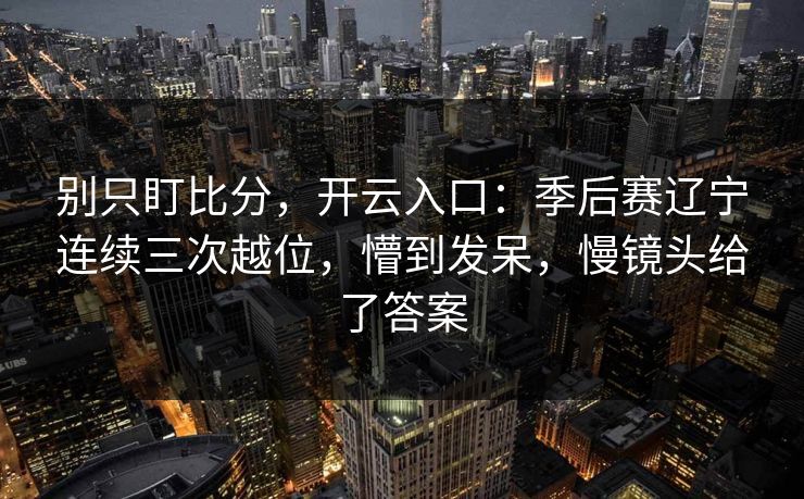 别只盯比分，开云入口：季后赛辽宁连续三次越位，懵到发呆，慢镜头给了答案-第1张图片-开云体育官网首页 - 赛事实时汇聚