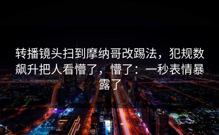 转播镜头扫到摩纳哥改踢法,犯规数飙升把人看懵了,懵了:一秒表情暴露了-第1张图片-开云体育官网首页 - 赛事实时汇聚 转播镜头扫到摩纳哥改踢法,犯规数飙升把人看懵了,懵了:一秒表情暴露了-第1张图片-开云体育官网首页 - 赛事实时汇聚