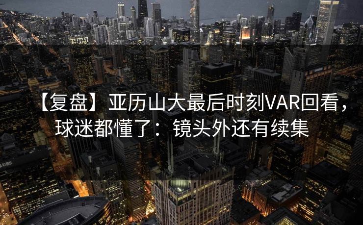 【复盘】亚历山大最后时刻VAR回看，球迷都懂了：镜头外还有续集-第1张图片-开云体育官网首页 - 赛事实时汇聚