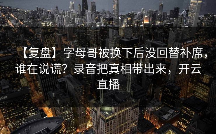 【复盘】字母哥被换下后没回替补席，谁在说谎？录音把真相带出来，开云直播-第1张图片-开云体育官网首页 - 赛事实时汇聚